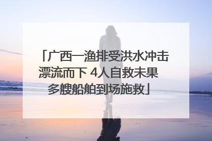 广西一渔排受洪水冲击漂流而下 4人自救未果多艘船舶到场施救