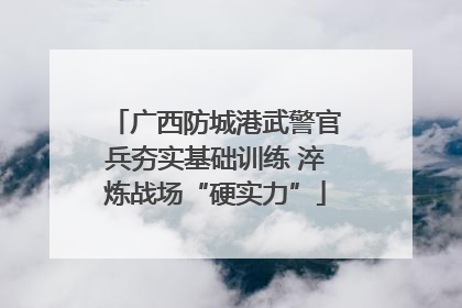 广西防城港武警官兵夯实基础训练 淬炼战场“硬实力”