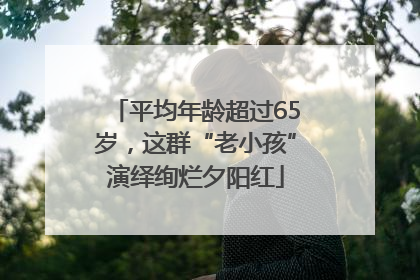 平均年龄超过65岁，这群“老小孩”演绎绚烂夕阳红