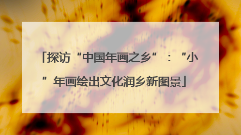 探访“中国年画之乡”：“小”年画绘出文化润乡新图景