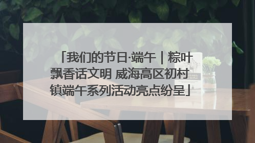 我们的节日·端午｜粽叶飘香话文明 威海高区初村镇端午系列活动亮点纷呈
