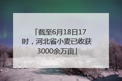 截至6月18日17时，河北省小麦已收获3000余万亩