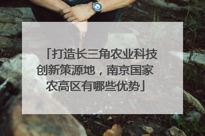 打造长三角农业科技创新策源地，南京国家农高区有哪些优势