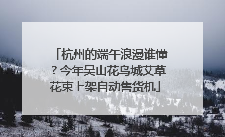 杭州的端午浪漫谁懂？今年吴山花鸟城艾草花束上架自动售货机