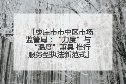 枣庄市市中区市场监管局：“力度”与“温度”兼具 推行服务型执法新范式