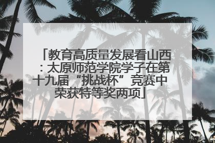 教育高质量发展看山西：太原师范学院学子在第十九届“挑战杯”竞赛中荣获特等奖两项