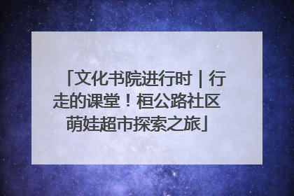 文化书院进行时｜行走的课堂！桓公路社区萌娃超市探索之旅