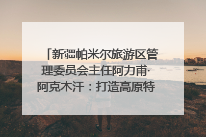 新疆帕米尔旅游区管理委员会主任阿力甫·阿克木汗：打造高原特色文旅品牌 推动县域旅游高质量发展｜第七届全国县域旅游研究成果发布系列活动