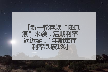 新一轮存款“降息潮”来袭：活期利率逼近零，1年期定存利率跌破1%