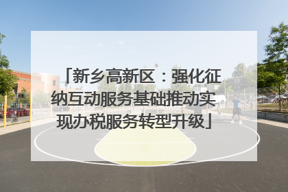 新乡高新区：强化征纳互动服务基础推动实现办税服务转型升级