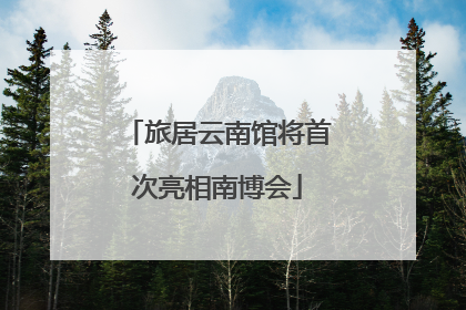 旅居云南馆将首次亮相南博会