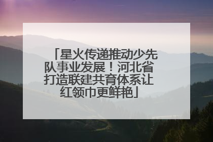 星火传递推动少先队事业发展！河北省打造联建共育体系让红领巾更鲜艳