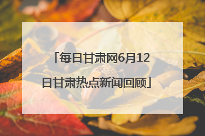 每日甘肃网6月12日甘肃热点新闻回顾