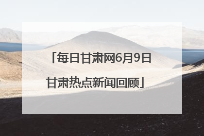 每日甘肃网6月9日甘肃热点新闻回顾