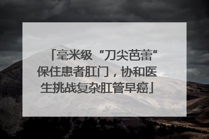 毫米级“刀尖芭蕾”保住患者肛门，协和医生挑战复杂肛管早癌