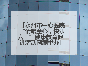 永州市中心医院“情暖童心，快乐六一”健康教育促进活动圆满举办