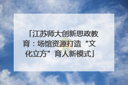 江苏师大创新思政教育：场馆资源打造“文化立方”育人新模式