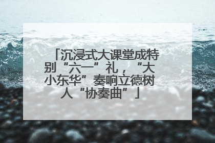 沉浸式大课堂成特别“六一”礼，“大小东华”奏响立德树人“协奏曲”