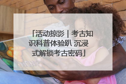 活动掠影｜考古知识科普体验趴 沉浸式解锁考古密码