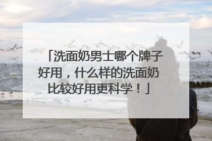 洗面奶男士哪个牌子好用，什么样的洗面奶比较好用更科学！