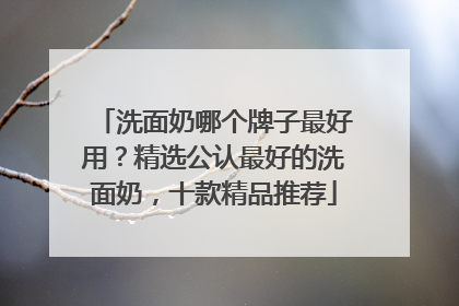 洗面奶哪个牌子最好用？精选公认最好的洗面奶，十款精品推荐