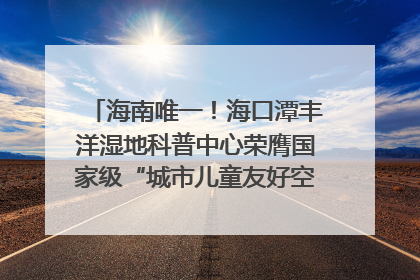 海南唯一！海口潭丰洋湿地科普中心荣膺国家级“城市儿童友好空间建设园区”称号