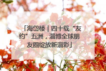 海岱楼｜四十载“友约”五洲，淄博全球朋友圈绽放新淄彩
