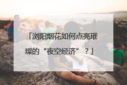 浏阳烟花如何点亮璀璨的“夜空经济”？