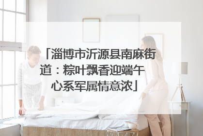 淄博市沂源县南麻街道：粽叶飘香迎端午 心系军属情意浓