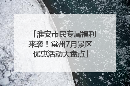 淮安市民专属福利来袭！常州7月景区优惠活动大盘点