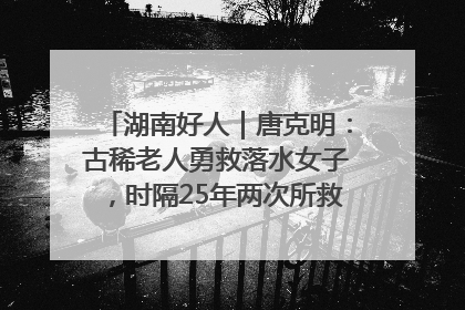 湖南好人｜唐克明：古稀老人勇救落水女子，时隔25年两次所救竟是同一人！