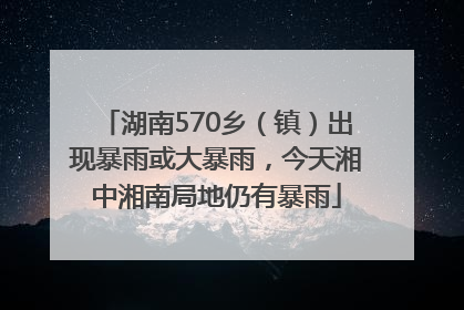 湖南570乡（镇）出现暴雨或大暴雨，今天湘中湘南局地仍有暴雨