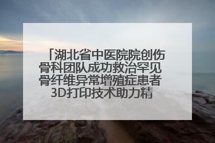 湖北省中医院院创伤骨科团队成功救治罕见骨纤维异常增殖症患者 3D打印技术助力精准矫形手术