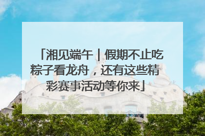 湘见端午｜假期不止吃粽子看龙舟，还有这些精彩赛事活动等你来