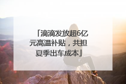 滴滴发放超6亿元高温补贴，共担夏季出车成本