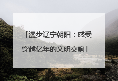 漫步辽宁朝阳：感受穿越亿年的文明交响