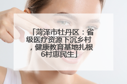 菏泽市牡丹区：省级医疗资源下沉乡村，健康教育基地扎根6村惠民生