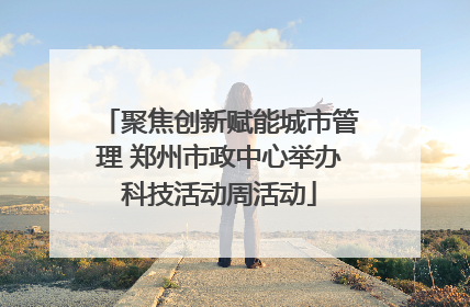 聚焦创新赋能城市管理 郑州市政中心举办科技活动周活动