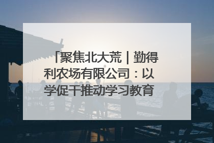 聚焦北大荒｜勤得利农场有限公司：以学促干推动学习教育“升温提速”