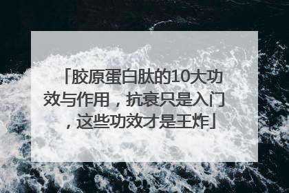 胶原蛋白肽的10大功效与作用，抗衰只是入门，这些功效才是王炸