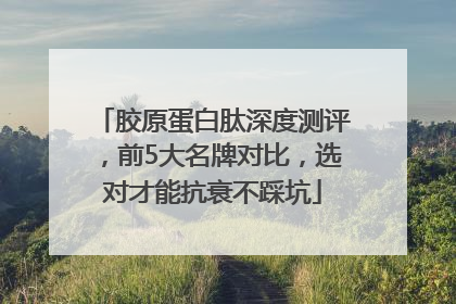 胶原蛋白肽深度测评，前5大名牌对比，选对才能抗衰不踩坑