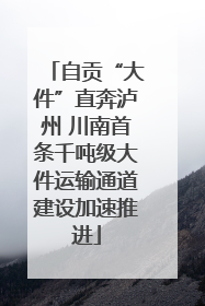 自贡“大件”直奔泸州 川南首条千吨级大件运输通道建设加速推进