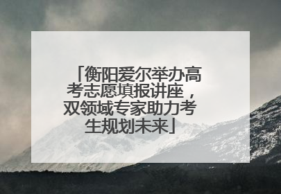 衡阳爱尔举办高考志愿填报讲座，双领域专家助力考生规划未来
