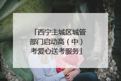 西宁主城区城管部门启动高（中）考爱心送考服务