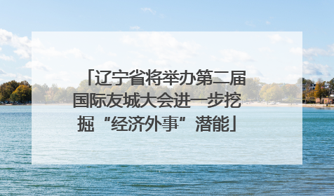 辽宁省将举办第二届国际友城大会进一步挖掘“经济外事”潜能