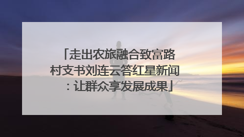 走出农旅融合致富路 村支书刘连云答红星新闻：让群众享发展成果