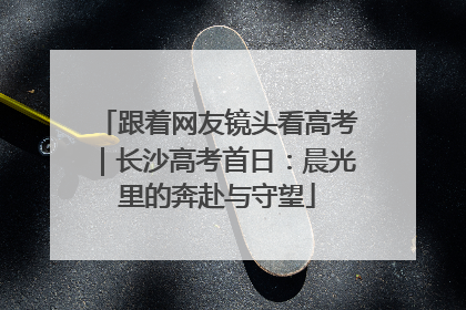 跟着网友镜头看高考｜长沙高考首日：晨光里的奔赴与守望
