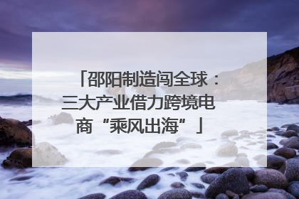 邵阳制造闯全球：三大产业借力跨境电商“乘风出海”