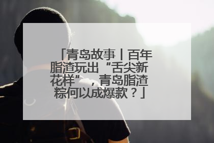 青岛故事丨百年脂渣玩出“舌尖新花样”，青岛脂渣粽何以成爆款？
