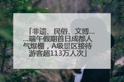 非遗、民俗、文博……端午假期首日成都人气爆棚，A级景区接待游客超113万人次